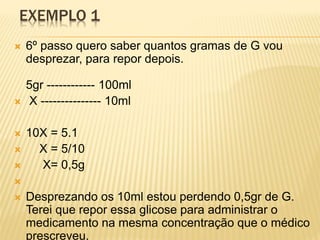 EXEMPLO 1
 6º passo quero saber quantos gramas de G vou
desprezar, para repor depois.
5gr ------------ 100ml
 X --------------- 10ml
 10X = 5.1
 X = 5/10
 X= 0,5g

 Desprezando os 10ml estou perdendo 0,5gr de G.
Terei que repor essa glicose para administrar o
medicamento na mesma concentração que o médico
prescreveu.
 