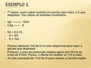 EXEMPLO 1
 7º passo, quero saber quantos ml preciso para repor a G que
desprezei. Vou utilizar as ampolas novamente.
 5gr ---------- 10ml
 0,5g ------- X
 5X = 0,5.10
 X = 5/5
 X = 1ml.
 Preciso adicionar 1ml de G no soro disponível para repor a
glicose que desprezei.
 Portanto, o soro da prescrição médica agora terá 501ml ao
invés de 510ml. Pense, o cliente irá receber só 1ml a mais.
 Ao todo precisará de 11ml de G para realizar a transformação.
 