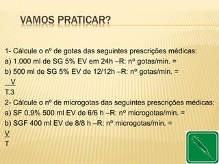 VAMOS PRATICAR?
1- Cálcule o nº de gotas das seguintes prescrições médicas:
a) 1.000 ml de SG 5% EV em 24h –R: nº gotas/min. =
b) 500 ml de SG 5% EV de 12/12h –R: nº gotas/min. =
V
T.3
2- Cálcule o nº de microgotas das seguintes prescrições médicas:
a) SF 0,9% 500 ml EV de 6/6 h –R: nº microgotas/min. =
b) SGF 400 ml EV de 8/8 h –R: nº microgotas/min. =
V
T
 