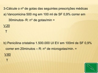 3-Cálcule o nº de gotas das seguintes prescrições médicas
a) Vancomicina 500 mg em 100 ml de SF 0,9% correr em
30minutos- R: nº de gotas/min =
V.20
T
b) Penicilina cristalina 1.500.000 UI EV em 100ml de SF 0,9%
correr em 20minutos – R: nº de microgotas/min. =
V.60
T
 