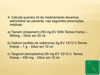 4- Calcule quantos ml do medicamento devemos
administrar ao paciente, nas seguintes prescrições
médicas:
a) Tienam (imipenem) 250 mg EV 6/6h.Temos fr/amp –
500mg. - Diluir em 20 ml.
b) Cefrom (sulfato de cefpiroma) 2g EV 12/12 h.Temos
fr/amp – 1 g. - Diluir em 10 ml.
c) Targocid (teicoplanina) 80 mg EV 12/12 h. Temos
fr/amp – 400 mg. - Diluir em 10 ml.
 