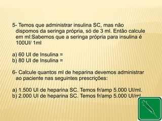 5- Temos que administrar insulina SC, mas não
dispomos da seringa própria, só de 3 ml. Então calcule
em ml:Sabemos que a seringa própria para insulina é
100UI/ 1ml
a) 60 UI de Insulina =
b) 80 UI de Insulina =
6- Calcule quantos ml de heparina devemos administrar
ao paciente nas seguintes prescrições:
a) 1.500 UI de heparina SC. Temos fr/amp 5.000 UI/ml.
b) 2.000 UI de heparina SC. Temos fr/amp 5.000 UI/ml.
 