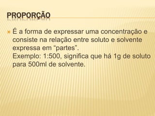 PROPORÇÃO
 É a forma de expressar uma concentração e
consiste na relação entre soluto e solvente
expressa em “partes”.
Exemplo: 1:500, significa que há 1g de soluto
para 500ml de solvente.
 