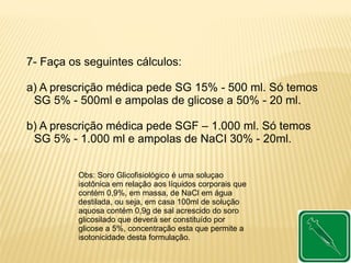 7- Faça os seguintes cálculos:
a) A prescrição médica pede SG 15% - 500 ml. Só temos
SG 5% - 500ml e ampolas de glicose a 50% - 20 ml.
b) A prescrição médica pede SGF – 1.000 ml. Só temos
SG 5% - 1.000 ml e ampolas de NaCI 30% - 20ml.
Obs: Soro Glicofisiológico é uma soluçao
isotônica em relação aos líquidos corporais que
contém 0,9%, em massa, de NaCl em água
destilada, ou seja, em casa 100ml de solução
aquosa contém 0,9g de sal acrescido do soro
glicosilado que deverá ser constituído por
glicose a 5%, concentração esta que permite a
isotonicidade desta formulação.
 