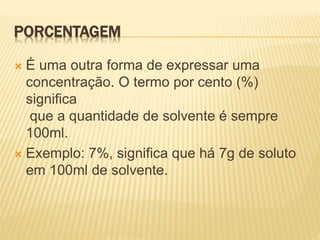 PORCENTAGEM
 É uma outra forma de expressar uma
concentração. O termo por cento (%)
significa
que a quantidade de solvente é sempre
100ml.
 Exemplo: 7%, significa que há 7g de soluto
em 100ml de solvente.
 