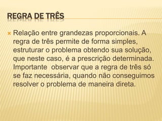 REGRA DE TRÊS
 Relação entre grandezas proporcionais. A
regra de três permite de forma simples,
estruturar o problema obtendo sua solução,
que neste caso, é a prescrição determinada.
Importante observar que a regra de três só
se faz necessária, quando não conseguimos
resolver o problema de maneira direta.
 