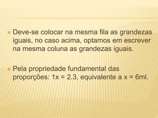  Deve-se colocar na mesma fila as grandezas
iguais, no caso acima, optamos em escrever
na mesma coluna as grandezas iguais.
 Pela propriedade fundamental das
proporções: 1x = 2.3, equivalente a x = 6ml.
 