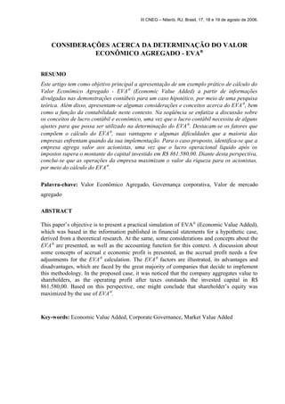 III CNEG – Niterói, RJ, Brasil, 17, 18 e 19 de agosto de 2006. 
CONSIDERAÇÕES ACERCA DA DETERMINAÇÃO DO VALOR 
ECONÔMICO AGREGADO - EVAÒ 
RESUMO 
Este artigo tem como objetivo principal a apresentação de um exemplo prático de cálculo do 
Valor Econômico Agregado - EVAÒ (Economic Value Added) a partir de informações 
divulgadas nas demonstrações contábeis para um caso hipotético, por meio de uma pesquisa 
teórica. Além disso, apresentam-se algumas considerações e conceitos acerca do EVAÒ, bem 
como a função da contabilidade neste contexto. Na seqüência se enfatiza a discussão sobre 
os conceitos de lucro contábil e econômico, uma vez que o lucro contábil necessita de alguns 
ajustes para que possa ser utilizado na determinação do EVAÒ. Destacam-se os fatores que 
compõem o cálculo do EVAÒ, suas vantagens e algumas dificuldades que a maioria das 
empresas enfrentam quando da sua implementação. Para o caso proposto, identifica-se que a 
empresa agrega valor aos acionistas, uma vez que o lucro operacional líquido após os 
impostos supera o montante do capital investido em R$ 861.580,00. Diante desta perspectiva, 
conclui-se que as operações da empresa maximizam o valor da riqueza para os acionistas, 
por meio do cálculo do EVAÒ. 
Palavra-chave: Valor Econômico Agregado, Governança corporativa, Valor de mercado 
agregado 
ABSTRACT 
This paper’s objective is to present a practical simulation of EVAÒ (Economic Value Added), 
which was based in the information published in financial statements for a hypothetic case, 
derived from a theoretical research. At the same, some considerations and concepts about the 
EVAÒ are presented, as well as the accounting function for this context. A discussion about 
some concepts of accrual e economic profit is presented, as the accrual profit needs a few 
adjustments for the EVAÒ calculation. The EVAÒ factors are illustrated, its advantages and 
disadvantages, which are faced by the great majority of companies that decide to implement 
this methodology. In the proposed case, it was noticed that the company aggregates value to 
shareholders, as the operating profit after taxes outstands the invested capital in R$ 
861.580,00. Based on this perspective, one might conclude that shareholder’s equity was 
maximized by the use of EVAÒ. 
Key-words: Economic Value Added, Corporate Governance, Market Value Added 
 