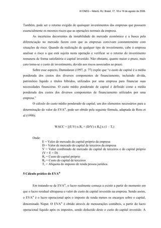 III CNEG – Niterói, RJ, Brasil, 17, 18 e 19 de agosto de 2006. 
Também, pode ser o retorno exigido de quaisquer investimentos das empresas que possuem 
essencialmente os mesmos riscos que as operações normais da empresa. 
As incertezas decorrentes da instabilidade do mercado econômico e a busca pela 
diferenciação no mercado fazem com que as empresas convivam constantemente com 
situações de risco. Quando da realização de qualquer tipo de investimento, cabe à empresa 
analisar o risco a que está sujeita nesta operação e verificar se o retorno do investimento 
remunera de forma satisfatória o capital investido. Não obstante, quanto maior o prazo, mais 
caro torna-se o custo de investimento, devido aos riscos associados ao prazo. 
Sobre esse aspecto, Damodaran (1997, p. 77) expõe que “o custo de capital é a média 
ponderada dos custos dos diversos componentes de financiamento, incluindo dívida, 
patrimônio líquido e títulos híbridos, utilizados por uma empresa para financiar suas 
necessidades financeiras. O custo médio ponderado de capital é definido como a média 
ponderada dos custos dos diversos componentes de financiamento utilizados por uma 
empresa.” 
O cálculo do custo médio ponderado de capital, um dos elementos necessários para a 
determinação do valor do EVAÒ, pode ser obtido pela seguinte fórmula, adaptada de Ross et 
al (1998): 
WACC = [(E/V) x Re + (D/V) x Rd] x (1 – Tc) 
Onde: 
E = Valor de mercado do capital próprio da empresa 
D = Valor de mercado do capital de terceiros da empresa 
V = Valor combinado de mercado do capital de terceiros e do capital próprio 
(V = E + D) 
Re = Custo do capital próprio 
Rd = Custo do capital de terceiros 
Tc = Alíquota do imposto de renda pessoa jurídica. 
5 Cálculo prático do EVAÒ 
Em tratando-se de EVAÒ, o lucro realmente começa a existir a partir do momento em 
que o lucro residual ultrapassa o valor do custo de capital investido na empresa. Sendo assim, 
o EVAÒ é o lucro operacional após o imposto de renda menos os encargos sobre o capital, 
denominado Nopat. O EVAÒ é obtido através de mensurações contábeis, a partir do lucro 
operacional líquido após os impostos, sendo deduzido deste o custo do capital investido. A 
 