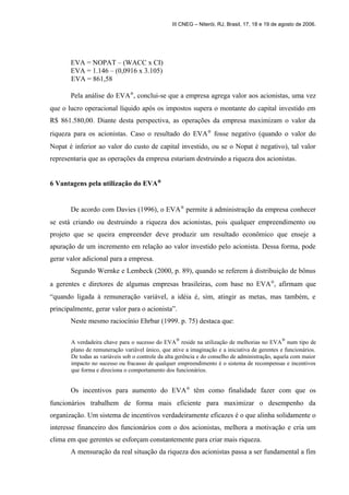 III CNEG – Niterói, RJ, Brasil, 17, 18 e 19 de agosto de 2006. 
EVA = NOPAT – (WACC x CI) 
EVA = 1.146 – (0,0916 x 3.105) 
EVA = 861,58 
Pela análise do EVAÒ, conclui-se que a empresa agrega valor aos acionistas, uma vez 
que o lucro operacional líquido após os impostos supera o montante do capital investido em 
R$ 861.580,00. Diante desta perspectiva, as operações da empresa maximizam o valor da 
riqueza para os acionistas. Caso o resultado do EVAÒ fosse negativo (quando o valor do 
Nopat é inferior ao valor do custo de capital investido, ou se o Nopat é negativo), tal valor 
representaria que as operações da empresa estariam destruindo a riqueza dos acionistas. 
6 Vantagens pela utilização do EVAÒ 
De acordo com Davies (1996), o EVAÒ permite à administração da empresa conhecer 
se está criando ou destruindo a riqueza dos acionistas, pois qualquer empreendimento ou 
projeto que se queira empreender deve produzir um resultado econômico que enseje a 
apuração de um incremento em relação ao valor investido pelo acionista. Dessa forma, pode 
gerar valor adicional para a empresa. 
Segundo Wernke e Lembeck (2000, p. 89), quando se referem à distribuição de bônus 
a gerentes e diretores de algumas empresas brasileiras, com base no EVAÒ, afirmam que 
“quando ligada à remuneração variável, a idéia é, sim, atingir as metas, mas também, e 
principalmente, gerar valor para o acionista”. 
Neste mesmo raciocínio Ehrbar (1999. p. 75) destaca que: 
A verdadeira chave para o sucesso do EVAÒ reside na utilização de melhorias no EVAÒ num tipo de 
plano de remuneração variável único, que ative a imaginação e a iniciativa de gerentes e funcionários. 
De todas as variáveis sob o controle da alta gerência e do conselho de administração, aquela com maior 
impacto no sucesso ou fracasso de qualquer empreendimento é o sistema de recompensas e incentivos 
que forma e direciona o comportamento dos funcionários. 
Os incentivos para aumento do EVAÒ têm como finalidade fazer com que os 
funcionários trabalhem de forma mais eficiente para maximizar o desempenho da 
organização. Um sistema de incentivos verdadeiramente eficazes é o que alinha solidamente o 
interesse financeiro dos funcionários com o dos acionistas, melhora a motivação e cria um 
clima em que gerentes se esforçam constantemente para criar mais riqueza. 
A mensuração da real situação da riqueza dos acionistas passa a ser fundamental a fim 
 
