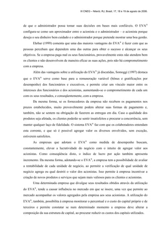 III CNEG – Niterói, RJ, Brasil, 17, 18 e 19 de agosto de 2006. 
de que o administrador possa tomar suas decisões em bases mais confiáveis. O EVAÒ  
configura-se como um aproximador entre o acionista e o administrador – o acionista porque 
deseja o seu dinheiro bem cuidado e o administrador porque pretende mostrar uma boa gestão. 
Ehrbar (1999) comenta que uma das maiores vantagens do EVAÒ é fazer com que as 
pessoas percebam que dependem uma das outras para obter o sucesso e alcançar os seus 
objetivos. Se a empresa paga mal os seus funcionários, provavelmente estes não atendem bem 
os clientes e não desenvolvem de maneira eficaz as suas ações, pois não há comprometimento 
com a empresa. 
Além das vantagens sobre a utilização do EVAÒ já discutidas, Somoggi (1997) destaca 
que o EVAÒ serve como base para a remuneração variável (bônus e gratificações por 
desempenho) dos funcionários e executivos, e permite criar um vínculo maior entre os 
interesses dos funcionários e dos acionistas, aumentando-se o comprometimento de cada um 
com os seus resultados, e conseqüentemente, com a empresa. 
Da mesma forma, se os fornecedores da empresa não recebem os pagamentos nos 
prazos estabelecidos, muito provavelmente podem alterar suas formas de pagamento e, 
também, não se sentem na obrigação de fazerem as entregas em dia. Caso a qualidade dos 
produtos seja afetada, os clientes poderão se sentir insatisfeitos e procurar a concorrência, sem 
manter qualquer laço de fidelidade. O sistema EVAÒ faz com que os colaboradores entendam 
esta corrente, e que só é possível agregar valor os diversos envolvidos, sem exceção, 
estiverem satisfeitos. 
As empresas que adotam o EVAÒ como medida de desempenho buscam, 
constantemente, elevar a lucratividade do negócio com o intuito de agregar valor aos 
acionistas. Como conseqüência disto, o índice de lucro por ação também apresenta 
incremento. Da mesma forma, adotando-se o EVAÒ, a empresa tem a possibilidade de avaliar 
a rentabilidade de cada unidade de negócio, ao permitir a verificação de qual unidade de 
negócio agrega ou qual destrói o valor dos acionistas. Isso permite à empresa incentivar a 
criação de novos produtos e serviços que sejam mais valiosos para os clientes e acionistas. 
Uma determinada empresa que divulgue seus resultados obtidos através da utilização 
do EVAÒ, tende a causar influência no mercado em que se insere, uma vez que permite ao 
mercado acompanhar os valores agregados pela empresa aos seus acionistas. A utilização do 
EVAÒ, também, possibilita à empresa monitorar o percentual e o custo do capital próprio e de 
terceiros e permite constatar se num determinado momento a empresa deve alterar a 
composição da sua estrutura de capital, ao procurar reduzir os custos dos capitais utilizados. 
 