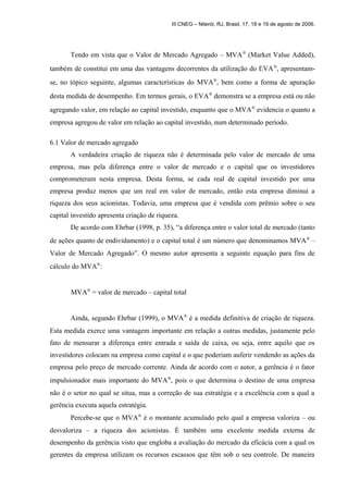 III CNEG – Niterói, RJ, Brasil, 17, 18 e 19 de agosto de 2006. 
Tendo em vista que o Valor de Mercado Agregado – MVAÒ (Market Value Added), 
também de constitui em uma das vantagens decorrentes da utilização do EVAÒ, apresentam-se, 
no tópico seguinte, algumas características do MVAÒ, bem como a forma de apuração 
desta medida de desempenho. Em termos gerais, o EVAÒ demonstra se a empresa está ou não 
agregando valor, em relação ao capital investido, enquanto que o MVAÒ evidencia o quanto a 
empresa agregou de valor em relação ao capital investido, num determinado período. 
6.1 Valor de mercado agregado 
A verdadeira criação de riqueza não é determinada pelo valor de mercado de uma 
empresa, mas pela diferença entre o valor de mercado e o capital que os investidores 
comprometeram nesta empresa. Desta forma, se cada real de capital investido por uma 
empresa produz menos que um real em valor de mercado, então esta empresa diminui a 
riqueza dos seus acionistas. Todavia, uma empresa que é vendida com prêmio sobre o seu 
capital investido apresenta criação de riqueza. 
De acordo com Ehrbar (1998, p. 35), “a diferença entre o valor total de mercado (tanto 
de ações quanto de endividamento) e o capital total é um número que denominamos MVAÒ – 
Valor de Mercado Agregado”. O mesmo autor apresenta a seguinte equação para fins de 
cálculo do MVAÒ: 
MVAÒ = valor de mercado – capital total 
Ainda, segundo Ehrbar (1999), o MVAÒ é a medida definitiva de criação de riqueza. 
Esta medida exerce uma vantagem importante em relação a outras medidas, justamente pelo 
fato de mensurar a diferença entre entrada e saída de caixa, ou seja, entre aquilo que os 
investidores colocam na empresa como capital e o que poderiam auferir vendendo as ações da 
empresa pelo preço de mercado corrente. Ainda de acordo com o autor, a gerência é o fator 
impulsionador mais importante do MVAÒ, pois o que determina o destino de uma empresa 
não é o setor no qual se situa, mas a correção de sua estratégia e a excelência com a qual a 
gerência executa aquela estratégia. 
Percebe-se que o MVAÒ é o montante acumulado pelo qual a empresa valoriza – ou 
desvaloriza – a riqueza dos acionistas. É também uma excelente medida externa de 
desempenho da gerência visto que engloba a avaliação do mercado da eficácia com a qual os 
gerentes da empresa utilizam os recursos escassos que têm sob o seu controle. De maneira 
 