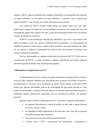 III CNEG – Niterói, RJ, Brasil, 17, 18 e 19 de agosto de 2006. 
simples, o MVAÒ pode ser utilizado para comparar diretamente os desempenhos das empresas 
em setores diferentes ou até mesmo em países diferentes. A questão é que a empresa que 
registra um MVAÒ mais elevado, tem criado mais riqueza aos acionistas. 
Com relação ao MVAÒ, Frezatti (1998) afirma que quanto maior for o seu valor, 
melhor para a empresa do ponto de vista da confiança e perspectiva de aumento de valor. Em 
contrapartida, quanto mais negativo for, pior, já que revela percepção desfavorável em relação 
ao poder de gestão dos executivos. 
O MVAÒ é uma metodologia utilizada para identificar o que cria e o que destrói valor 
dentro da empresa. Com isso, auxilia na definição dos investimentos e na racionalização do 
portfólio de produtos. Sendo assim, a empresa deve encontrar o principal indicador que influi 
em seu negócio e analisar o desempenho de cada um dos seus produtos, de maneira que 
consiga otimizar seus resultados. 
Uma vez apresentadas as vantagens decorrentes da utilização do EVAÒ, bem como as 
características do MVAÒ, a seguir, abordam-se algumas dificuldades que muitas empresas 
enfrentam quando da adoção desta medida de desempenho. 
7 Dificuldades na implantação do EVAÒ 
A implementação de novos sistemas de gestão geralmente encontra barreiras culturais, 
visto que toda e qualquer mudança gera desconforto para as pessoas envolvidas no processo, 
principalmente se envolvem novos paradigmas de gestão. Neste sentido, Assaf Neto (1999) 
destaca que algumas dificuldades práticas da consolidação de uma gestão baseada no valor 
podem ser encontradas. A própria cultura da empresa se constitui como uma barreira inicial, e 
geralmente impede modificações importantes em sua estrutura de controle e do processo 
decisório. 
Segundo Gomes (1996), a implantação do EVAÒ apresenta as seguintes dificuldades: 
 as empresas desconhecem o capital investido, ou seja, todo o capital aplicado 
em ativos, receitas e caixa; 
 as companhias tentam implementá-lo da noite para o dia, visto que os gerentes 
não dedicam tempo para entendê-lo; 
 os gerentes reservam pouco tempo para treinamento; 
 a forma como o EVAÒ é comunicado aos funcionários – geralmente os 
 