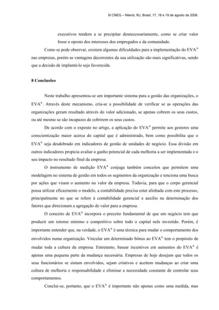 III CNEG – Niterói, RJ, Brasil, 17, 18 e 19 de agosto de 2006. 
executivos tendem a se precipitar desnecessariamente, como se criar valor 
fosse o oposto dos interesses dos empregados e da comunidade. 
Como se pode observar, existem algumas dificuldades para a implementação do EVAÒ  
nas empresas, porém as vantagens decorrentes da sua utilização são mais significativas, sendo 
que a decisão de implantá-lo seja favorecida. 
8 Conclusões 
Neste trabalho apresentou-se um importante sistema para a gestão das organizações, o 
EVAÒ. Através deste mecanismo, cria-se a possibilidade de verificar se as operações das 
organizações geram resultado através do valor adicionado, se apenas cobrem os seus custos, 
ou até mesmo se são incapazes de cobrirem os seus custos. 
De acordo com o exposto no artigo, a aplicação do EVAÒ permite aos gestores uma 
conscientização maior acerca do capital que é administrado, bem como possibilita que o 
EVAÒ seja desdobrado em indicadores de gestão de unidades de negócio. Essa divisão em 
outros indicadores propicia avaliar o ganho potencial de cada melhoria a ser implementada e o 
seu impacto no resultado final da empresa. 
O instrumento de medição EVAÒ conjuga também conceitos que permitem uma 
modelagem no sistema de gestão em todos os segmentos da organização e tenciona uma busca 
por ações que visam o aumento no valor da empresa. Todavia, para que o corpo gerencial 
possa utilizar eficazmente o modelo, a contabilidade precisa estar alinhada com este processo, 
principalmente no que se refere à contabilidade gerencial e auxílio na determinação dos 
fatores que direcionam a agregação de valor para a empresa. 
O conceito de EVAÒ incorpora o preceito fundamental de que um negócio tem que 
produzir um retorno mínimo e competitivo sobre todo o capital nele investido. Porém, é 
importante entender que, na verdade, o EVAÒ é uma técnica para mudar o comportamento dos 
envolvidos numa organização. Vincular um determinado bônus ao EVAÒ tem o propósito de 
mudar toda a cultura da empresa. Entretanto, basear incentivos em aumentos do EVAÒ é 
apenas uma pequena parte da mudança necessária. Empresas de hoje desejam que todos os 
seus funcionários se sintam envolvidos, sejam criativos e aceitem mudanças ao criar uma 
cultura de melhoria e responsabilidade e eliminar a necessidade constante de controlar seus 
comportamentos. 
Conclui-se, portanto, que o EVAÒ é importante não apenas como uma medida, mas 
 