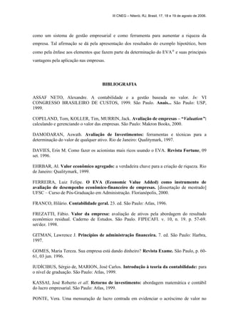 III CNEG – Niterói, RJ, Brasil, 17, 18 e 19 de agosto de 2006. 
como um sistema de gestão empresarial e como ferramenta para aumentar a riqueza da 
empresa. Tal afirmação se dá pela apresentação dos resultados do exemplo hipotético, bem 
como pela ênfase aos elementos que fazem parte da determinação do EVAÒ e suas principais 
vantagens pela aplicação nas empresas. 
BIBLIOGRAFIA 
ASSAF NETO, Alexandre. A contabilidade e a gestão baseada no valor. In: VI 
CONGRESSO BRASILEIRO DE CUSTOS, 1999. São Paulo. Anais... São Paulo: USP, 
1999. 
COPELAND, Tom, KOLLER, Tim, MURRIN, Jack. Avaliação de empresas – “Valuation”: 
calculando e gerenciando o valor das empresas. São Paulo: Makron Books, 2000. 
DAMODARAN, Aswath. Avaliação de Investimentos: ferramentas e técnicas para a 
determinação do valor de qualquer ativo. Rio de Janeiro: Qualitymark, 1997. 
DAVIES, Erin M. Como fazer os acionistas mais ricos usando o EVA. Revista Fortune, 09 
set. 1996. 
EHRBAR, Al. Valor econômico agregado: a verdadeira chave para a criação de riqueza. Rio 
de Janeiro: Qualitymark, 1999. 
FERREIRA, Luiz Felipe. O EVA (Economic Value Added) como instrumento de 
avaliação de desempenho econômico-financeiro de empresas. [dissertação de mestrado] 
UFSC – Curso de Pós-Graduação em Administração. Florianópolis, 2000. 
FRANCO, Hilário. Contabilidade geral. 23. ed. São Paulo: Atlas, 1996. 
FREZATTI, Fábio. Valor da empresa: avaliação de ativos pela abordagem do resultado 
econômico residual. Caderno de Estudos. São Paulo. FIPECAFI. v. 10, n. 19. p. 57-69. 
set/dez. 1998. 
GITMAN, Lawrence J. Princípios de administração financeira. 7. ed. São Paulo: Harbra, 
1997. 
GOMES, Maria Tereza. Sua empresa está dando dinheiro? Revista Exame. São Paulo, p. 60- 
61, 03 jun. 1996. 
IUDÍCIBUS, Sérgio de, MARION, José Carlos. Introdução à teoria da contabilidade: para 
o nível de graduação. São Paulo: Atlas, 1999. 
KASSAI, José Roberto et all. Retorno de investimento: abordagem matemática e contábil 
do lucro empresarial. São Paulo: Atlas, 1999. 
PONTE, Vera. Uma mensuração de lucro centrada em evidenciar o acréscimo de valor no 
 
