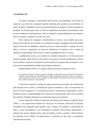 1 INTRODUÇÃO 
III CNEG – Niterói, RJ, Brasil, 17, 18 e 19 de agosto de 2006. 
O cenário econômico, caracterizado pelo processo da globalização, tem levado as 
empresas a um clima de competição mundial acelerado pelo aumento da concorrência em 
termos de preço e qualidade, por meio do aperfeiçoamento tecnológico e da diversificação da 
produção. De maneira geral, cada vez mais os empresários necessitam de informações sobre 
as novas tendências e, principalmente, sobre as condições e potencialidades das suas empresas 
frente ao ambiente competitivo em que convivem. 
Neste contexto de mudanças e transformações se insere a área contábil, que com a 
abertura das fronteiras dos mercados e as constantes inovações tecnológicas de ponta também 
exige um processo de adaptação, momento em que se torna necessária a geração de novas 
idéias e de novas experiências na forma de administrar as empresas, com o intuito de 
aumentar a produtividade, baixar custos e manter a qualidade dos bens e serviços. 
A globalização, por sua vez, modifica os mercados financeiros e os torna num único 
mercado mundial. Dessa forma, os investidores são capazes de mudar rapidamente os fluxos 
de seus capitais, à procura de alternativas mais atraentes em qualquer parte do mundo. E, isso 
provoca uma transformação mundial na governança corporativa. 
Segundo Ehrbar (1999, p. 15), pode-se definir governança corporativa como: 
Um conjunto de normas, valores e regras que moldam o comportamento dos gerentes de uma empresa. 
Sistemas de governança são estabelecidos para medir desempenho, planejar o negócio e premiar ou 
punir os gerentes de acordo com os resultados, visando atender o interesse de quem, no final, realmente 
são os donos da empresa – seus acionistas. 
A abertura de mercado, ao longo do tempo, demonstra que os preços são estabelecidos 
pela interação entre a oferta e a demanda dos agentes econômicos e não, exclusivamente, do 
ponto de vista da empresa. É o mercado que avalia os investimentos empresariais e cabe à 
unidade decisória a responsabilidade de ser eficiente em suas decisões, bem como na seleção 
das melhores estratégias financeiras que adicionam riqueza aos acionistas. 
Um dos importantes objetivos financeiros dos gestores das empresas, segundo Frezatti 
(1998), é o de proporcionar aumento de valor para os acionistas, decorrente de decisões 
entendidas como adequadas pelo mercado, com o objetivo de aumentar a atratividade das 
ações, e como conseqüência, a sua valorização no mercado. Dessa forma, internamente, a 
empresa deve possuir alguma técnica capaz de analisar, avaliar e permitir o direcionamento 
das decisões, com o objetivo de proporcionar o acréscimo de valor para o investimento 
realizado pelo acionista. 
 