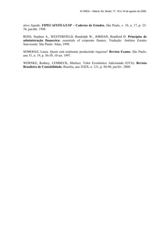 III CNEG – Niterói, RJ, Brasil, 17, 18 e 19 de agosto de 2006. 
ativo líquido. FIPECAFI/FEA/USP – Caderno de Estudos. São Paulo, v. 10, n. 17, p. 23- 
34, jan/abr. 1998. 
ROSS, Stephen A., WESTERFIELD, Randolph W., JORDAN, Bradford D. Princípios de 
administração financeira: essentials of corporate finance. Tradução: Antônio Zoratto 
Sanvicente. São Paulo: Atlas, 1998. 
SOMOGGI, Laura. Quem está realmente produzindo riquezas? Revista Exame. São Paulo, 
ano 31, n. 19, p. 56-58, 10 set. 1997. 
WERNKE, Rodney, LEMBECK, Marluce. Valor Econômico Adicionado (EVA). Revista 
Brasileira de Contabilidade. Brasília, ano XXIX, n. 121, p. 84-90, jan/fev. 2000. 
