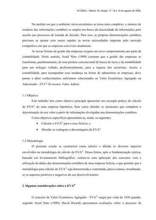 III CNEG – Niterói, RJ, Brasil, 17, 18 e 19 de agosto de 2006. 
Na medida em que o ambiente sócio-econômico se torna mais complexo, o número de 
usuários das informações contábeis se amplia em busca da necessidade de informações para 
auxílio aos processos de tomada de decisão. Para isso, as próprias demonstrações contábeis 
precisam se ajustar com maior rapidez às novas necessidades impostas pelo mercado 
competitivo em que as empresas convivem atualmente. 
As novas formas de gestão das empresas exigem um novo comportamento por parte da 
contabilidade. Neste sentido, Assaf Neto (1999) comenta que a gestão das empresas se 
transforma, paulatinamente, de uma postura convencional de busca do lucro e da rentabilidade 
para um enfoque voltado, preferencialmente, para a riqueza dos acionistas. Assim, a 
contabilidade, para acompanhar essa mudança na forma de administrar as empresas, deve 
passar a deter conhecimentos suficientes relacionados ao Valor Econômico Agregado ou 
Adicionado - EVAÒ (Economic Value Added). 
1.1 Objetivo 
Este trabalho tem como objetivo principal apresentar um exemplo prático de cálculo 
do EVAÒ de uma empresa hipotética, bem como abordar os elementos que compõem a 
determinação do seu valor a partir de informações divulgadas nas demonstrações contábeis. 
Como objetivos específicos apresentam-se, ainda, os seguintes: 
· Calcular o EVAÒ para o caso fictício; e 
· Abordar as vantagens e desvantagens do EVAÒ. 
1.2 Metodologia 
O presente estudo se caracteriza como teórico e aborda os diversos aspectos 
envolvidos na metodologia de cálculo do EVAÒ. Dessa forma, após a fundamentação teórica, 
baseada em levantamento bibliográfico, realiza-se uma aplicação dos conceitos com a 
utilização de dados das demonstrações contábeis de uma empresa fictícia, o que permite que a 
metodologia para cálculo do EVAÒ seja demonstrada e comentada, passo a passo, ressaltando-se 
os aspectos positivos e negativos do seu desenvolvimento. 
2 Algumas considerações sobre o EVAÒ 
O conceito de Valor Econômico Agregado - EVAÒ surgiu por volta de 1820 quando, 
segundo Assaf Neto (1999), David Ricardo apresentava avaliações sobre o processo de 
 