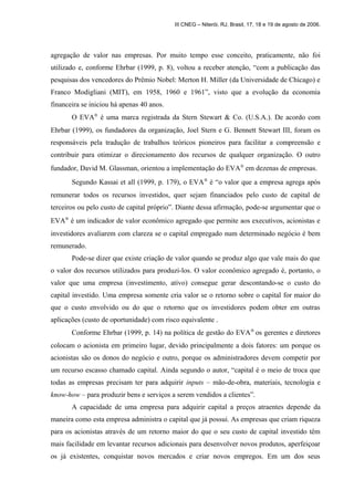 III CNEG – Niterói, RJ, Brasil, 17, 18 e 19 de agosto de 2006. 
agregação de valor nas empresas. Por muito tempo esse conceito, praticamente, não foi 
utilizado e, conforme Ehrbar (1999, p. 8), voltou a receber atenção, “com a publicação das 
pesquisas dos vencedores do Prêmio Nobel: Merton H. Miller (da Universidade de Chicago) e 
Franco Modigliani (MIT), em 1958, 1960 e 1961”, visto que a evolução da economia 
financeira se iniciou há apenas 40 anos. 
O EVAÒ é uma marca registrada da Stern Stewart & Co. (U.S.A.). De acordo com 
Ehrbar (1999), os fundadores da organização, Joel Stern e G. Bennett Stewart III, foram os 
responsáveis pela tradução de trabalhos teóricos pioneiros para facilitar a compreensão e 
contribuir para otimizar o direcionamento dos recursos de qualquer organização. O outro 
fundador, David M. Glassman, orientou a implementação do EVAÒ em dezenas de empresas. 
Segundo Kassai et all (1999, p. 179), o EVAÒ é “o valor que a empresa agrega após 
remunerar todos os recursos investidos, quer sejam financiados pelo custo de capital de 
terceiros ou pelo custo de capital próprio”. Diante dessa afirmação, pode-se argumentar que o 
EVAÒ é um indicador de valor econômico agregado que permite aos executivos, acionistas e 
investidores avaliarem com clareza se o capital empregado num determinado negócio é bem 
remunerado. 
Pode-se dizer que existe criação de valor quando se produz algo que vale mais do que 
o valor dos recursos utilizados para produzi-los. O valor econômico agregado é, portanto, o 
valor que uma empresa (investimento, ativo) consegue gerar descontando-se o custo do 
capital investido. Uma empresa somente cria valor se o retorno sobre o capital for maior do 
que o custo envolvido ou do que o retorno que os investidores podem obter em outras 
aplicações (custo de oportunidade) com risco equivalente . 
Conforme Ehrbar (1999, p. 14) na política de gestão do EVAÒ os gerentes e diretores 
colocam o acionista em primeiro lugar, devido principalmente a dois fatores: um porque os 
acionistas são os donos do negócio e outro, porque os administradores devem competir por 
um recurso escasso chamado capital. Ainda segundo o autor, “capital é o meio de troca que 
todas as empresas precisam ter para adquirir inputs – mão-de-obra, materiais, tecnologia e 
know-how – para produzir bens e serviços a serem vendidos a clientes”. 
A capacidade de uma empresa para adquirir capital a preços atraentes depende da 
maneira como esta empresa administra o capital que já possui. As empresas que criam riqueza 
para os acionistas através de um retorno maior do que o seu custo de capital investido têm 
mais facilidade em levantar recursos adicionais para desenvolver novos produtos, aperfeiçoar 
os já existentes, conquistar novos mercados e criar novos empregos. Em um dos seus 
 