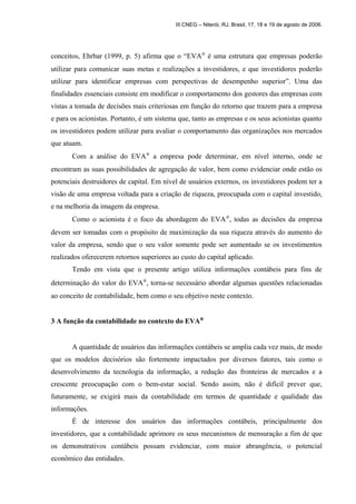 III CNEG – Niterói, RJ, Brasil, 17, 18 e 19 de agosto de 2006. 
conceitos, Ehrbar (1999, p. 5) afirma que o “EVAÒ é uma estrutura que empresas poderão 
utilizar para comunicar suas metas e realizações a investidores, e que investidores poderão 
utilizar para identificar empresas com perspectivas de desempenho superior”. Uma das 
finalidades essenciais consiste em modificar o comportamento dos gestores das empresas com 
vistas a tomada de decisões mais criteriosas em função do retorno que trazem para a empresa 
e para os acionistas. Portanto, é um sistema que, tanto as empresas e os seus acionistas quanto 
os investidores podem utilizar para avaliar o comportamento das organizações nos mercados 
que atuam. 
Com a análise do EVAÒ a empresa pode determinar, em nível interno, onde se 
encontram as suas possibilidades de agregação de valor, bem como evidenciar onde estão os 
potenciais destruidores de capital. Em nível de usuários externos, os investidores podem ter a 
visão de uma empresa voltada para a criação de riqueza, preocupada com o capital investido, 
e na melhoria da imagem da empresa. 
Como o acionista é o foco da abordagem do EVAÒ, todas as decisões da empresa 
devem ser tomadas com o propósito de maximização da sua riqueza através do aumento do 
valor da empresa, sendo que o seu valor somente pode ser aumentado se os investimentos 
realizados oferecerem retornos superiores ao custo do capital aplicado. 
Tendo em vista que o presente artigo utiliza informações contábeis para fins de 
determinação do valor do EVAÒ, torna-se necessário abordar algumas questões relacionadas 
ao conceito de contabilidade, bem como o seu objetivo neste contexto. 
3 A função da contabilidade no contexto do EVAÒ 
A quantidade de usuários das informações contábeis se amplia cada vez mais, de modo 
que os modelos decisórios são fortemente impactados por diversos fatores, tais como o 
desenvolvimento da tecnologia da informação, a redução das fronteiras de mercados e a 
crescente preocupação com o bem-estar social. Sendo assim, não é difícil prever que, 
futuramente, se exigirá mais da contabilidade em termos de quantidade e qualidade das 
informações. 
É de interesse dos usuários das informações contábeis, principalmente dos 
investidores, que a contabilidade aprimore os seus mecanismos de mensuração a fim de que 
os demonstrativos contábeis possam evidenciar, com maior abrangência, o potencial 
econômico das entidades. 
 
