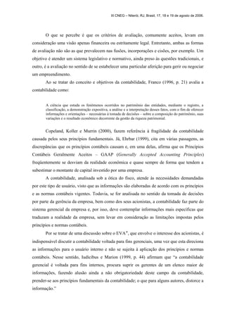 III CNEG – Niterói, RJ, Brasil, 17, 18 e 19 de agosto de 2006. 
O que se percebe é que os critérios de avaliação, comumente aceitos, levam em 
consideração uma visão apenas financeira ou estritamente legal. Entretanto, ambas as formas 
de avaliação não são as que prevalecem nas fusões, incorporações e cisões, por exemplo. Um 
objetivo é atender um sistema legislativo e normativo, ainda preso às questões tradicionais, e 
outro, é a avaliação no sentido de se estabelecer uma particular aferição para gerir ou negociar 
um empreendimento. 
Ao se tratar do conceito e objetivos da contabilidade, Franco (1996, p. 21) avalia a 
contabilidade como: 
A ciência que estuda os fenômenos ocorridos no patrimônio das entidades, mediante o registro, a 
classificação, a demonstração expositiva, a análise e a interpretação desses fatos, com o fim de oferecer 
informações e orientações – necessárias à tomada de decisões – sobre a composição do patrimônio, suas 
variações e o resultado econômico decorrente da gestão da riqueza patrimonial. 
Copeland, Koller e Murrin (2000), fazem referência à fragilidade da contabilidade 
causada pelos seus princípios fundamentais. Já, Ehrbar (1999), cita em várias passagens, as 
discrepâncias que os princípios contábeis causam e, em uma delas, afirma que os Princípios 
Contábeis Geralmente Aceitos – GAAP (Generally Accepted Accounting Principles) 
freqüentemente se desviam da realidade econômica e quase sempre de forma que tendem a 
subestimar o montante de capital investido por uma empresa. 
A contabilidade, analisada sob a ótica do fisco, atende às necessidades demandadas 
por este tipo de usuário, visto que as informações são elaboradas de acordo com os princípios 
e as normas contábeis vigentes. Todavia, se for analisada no sentido da tomada de decisões 
por parte da gerência da empresa, bem como dos seus acionistas, a contabilidade faz parte do 
sistema gerencial da empresa e, por isso, deve contemplar informações mais específicas que 
traduzam a realidade da empresa, sem levar em consideração as limitações impostas pelos 
princípios e normas contábeis. 
Por se tratar de uma discussão sobre o EVAÒ, que envolve o interesse dos acionistas, é 
indispensável discutir a contabilidade voltada para fins gerenciais, uma vez que esta direciona 
as informações para o usuário interno e não se sujeita à aplicação dos princípios e normas 
contábeis. Nesse sentido, Iudícibus e Marion (1999, p. 44) afirmam que “a contabilidade 
gerencial é voltada para fins internos, procura suprir os gerentes de um elenco maior de 
informações, fazendo alusão ainda a não obrigatoriedade deste campo da contabilidade, 
prender-se aos princípios fundamentais da contabilidade; o que para alguns autores, distorce a 
informação.” 
 