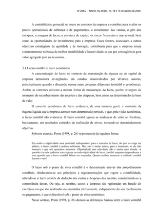 III CNEG – Niterói, RJ, Brasil, 17, 18 e 19 de agosto de 2006. 
A contabilidade gerencial se insere no contexto da empresa e contribui para avaliar os 
prazos operacionais de cobrança e de pagamentos, o crescimento das vendas, o giro dos 
estoques, a margem de lucro, a estrutura de capital, os riscos financeiro e operacional, bem 
como as oportunidades de investimento para a empresa. Esses fatores, associados a outros 
objetivos estratégicos de qualidade e de inovação, contribuem para que a empresa esteja 
constantemente na busca de melhor rentabilidade e lucratividade, o que por conseqüência gera 
valor agregado para os acionistas. 
3.1 Lucro contábil x lucro econômico 
A caracterização do lucro no contexto da manutenção da riqueza ou do capital da 
empresa demonstra divergências em estudos desenvolvidos por diversos autores, 
principalmente quando a discussão ocorre entre correntes diferentes (contábil e econômica). 
Ambas as correntes utilizam a mesma forma de mensuração do lucro, porém divergem no 
momento do reconhecimento das receitas e das despesas, bem como na determinação da base 
de valor. 
O conceito econômico do lucro evidencia, de uma maneira geral, o montante da 
riqueza líquida que a empresa acresce num determinado período, o que, pela visão econômica, 
o lucro contábil não evidencia. O lucro contábil ignora as mudanças de valor ao focalizar, 
basicamente, em resultados extraídos de realização de ativos, tornando-se demasiadamente 
objetivo. 
Sob este aspecto, Ponte (1998, p. 26) se pronuncia da seguinte forma: 
Em sendo a objetividade uma qualidade indispensável para o conceito de lucro, do qual se exige ser 
prático, o lucro contábil é prático suficiente. Mas isto é muito pouco, para o momento, se ele não 
mensura o que nós queremos mensurar. Objetividade sem relevância não é muito uma virtude. A 
questão é se nós podemos reter alguma ou toda objetividade do lucro contábil enquanto respondemos a 
uma questão que o lucro contábil falhou em responder: Quanto melhor tornou-se a entidade contábil 
durante o ano? 
O lucro sob o ponto de vista contábil é o determinado através dos procedimentos 
contábeis, obedecendo-se aos princípios e regulamentações que regem a contabilidade, 
obtendo-se o lucro através da dedução dos custos e despesas das receitas, considerando-se a 
competência destes. Ou seja, as receitas, custos e despesas são registradas em função do 
exercício em que são realizadas ou incorridas efetivamente, independente do seu recebimento 
ou pagamento, o que é discutível sob o ponto de vista econômico. 
Nesse sentido, Ponte (1998, p. 24) destaca as diferenças básicas entre o lucro contábil 
 