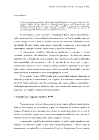 e o econômico: 
III CNEG – Niterói, RJ, Brasil, 17, 18 e 19 de agosto de 2006. 
O lucro econômico é mensurado por valorização, reconhecido logo que ocorra um crescimento de valor, 
na riqueza líquida, lida com expectativas e julgamentos, derivados da noção básica de lucro como 
utilidade, sempre pensando em termos reais. O lucro contábil é mensurado por confrontação, 
reconhecido somente quando a venda é realizada, dá ênfase na objetividade, não depende de 
expectativas, pensando em termos monetários e não em termos reais. 
Na mensuração do lucro econômico, o procedimento básico consiste em comparar o 
valor capitalizado dos recebimentos líquidos futuros no início e no final do período, sendo que 
o lucro começa a existir a partir do momento em que se verifica um incremento no valor 
capitalizado. O lucro, medido dessa forma, corresponde à quantia que o proprietário da 
empresa pode retirar para consumo e ainda manter o capital investido intacto. 
As demonstrações contábeis, elaboradas de acordo com os princípios e normas 
contábeis, geralmente não evidenciam informações gerenciais relevantes que possam 
contribuir para a definição do valor da empresa. Essas informações, tal como evidenciadas 
pela contabilidade, não apresentam o valor de mercado de um ativo, uma vez que a 
contabilidade expressa os ativos a valores de entrada, com base no princípio do custo pelo 
valor original, voltado exclusivamente para o objetivo de apuração do resultado, e não para 
refletir os valores de mercado dos ativos e suas agregações de valor. 
Nesse sentido, Ferreira (2000) ressalta que a contabilidade necessita ultrapassar as 
linhas dos princípios e normas contábeis, com o objetivo de reconhecer os elementos como o 
Goodwill, capital intelectual, custo de oportunidade, entre outros, ainda não mensurados e 
evidenciados pela contabilidade tradicional, com vistas a uma melhor apresentação aos seus 
usuários de um completo sistema de informação contábil. 
4 Elementos que compõem o cálculo do EVAÒ 
Normalmente, as empresas não possuem recursos próprios suficientes para financiar 
todos os seus projetos de investimentos e, por isso, necessitam de recursos captados de 
terceiros. Portanto, devem estabelecer uma estrutura de capital consistente com o risco de 
mercado ao qual estão sujeitas, uma vez que os riscos podem ser diferentes para cada tipo de 
empresa, por estarem relacionados com a área de atuação de cada uma. 
A combinação específica de capital de terceiros e capital próprio adotada por uma 
empresa – sua estrutura de capital – é uma variável de decisão gerencial. O custo de capital da 
empresa como um todo reflete o retorno exigido dos ativos das empresas. Se uma empresa 
 