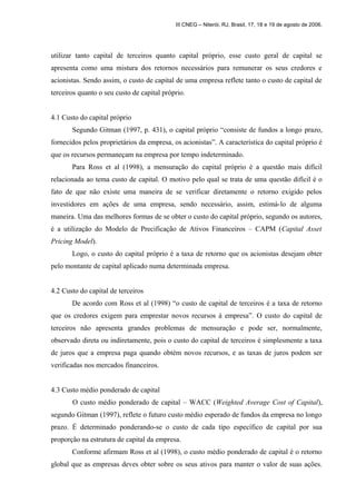 III CNEG – Niterói, RJ, Brasil, 17, 18 e 19 de agosto de 2006. 
utilizar tanto capital de terceiros quanto capital próprio, esse custo geral de capital se 
apresenta como uma mistura dos retornos necessários para remunerar os seus credores e 
acionistas. Sendo assim, o custo de capital de uma empresa reflete tanto o custo de capital de 
terceiros quanto o seu custo de capital próprio. 
4.1 Custo do capital próprio 
Segundo Gitman (1997, p. 431), o capital próprio “consiste de fundos a longo prazo, 
fornecidos pelos proprietários da empresa, os acionistas”. A característica do capital próprio é 
que os recursos permaneçam na empresa por tempo indeterminado. 
Para Ross et al (1998), a mensuração do capital próprio é a questão mais difícil 
relacionada ao tema custo de capital. O motivo pelo qual se trata de uma questão difícil é o 
fato de que não existe uma maneira de se verificar diretamente o retorno exigido pelos 
investidores em ações de uma empresa, sendo necessário, assim, estimá-lo de alguma 
maneira. Uma das melhores formas de se obter o custo do capital próprio, segundo os autores, 
é a utilização do Modelo de Precificação de Ativos Financeiros – CAPM (Capital Asset 
Pricing Model). 
Logo, o custo do capital próprio é a taxa de retorno que os acionistas desejam obter 
pelo montante de capital aplicado numa determinada empresa. 
4.2 Custo do capital de terceiros 
De acordo com Ross et al (1998) “o custo de capital de terceiros é a taxa de retorno 
que os credores exigem para emprestar novos recursos à empresa”. O custo do capital de 
terceiros não apresenta grandes problemas de mensuração e pode ser, normalmente, 
observado direta ou indiretamente, pois o custo do capital de terceiros é simplesmente a taxa 
de juros que a empresa paga quando obtém novos recursos, e as taxas de juros podem ser 
verificadas nos mercados financeiros. 
4.3 Custo médio ponderado de capital 
O custo médio ponderado de capital – WACC (Weighted Average Cost of Capital), 
segundo Gitman (1997), reflete o futuro custo médio esperado de fundos da empresa no longo 
prazo. É determinado ponderando-se o custo de cada tipo específico de capital por sua 
proporção na estrutura de capital da empresa. 
Conforme afirmam Ross et al (1998), o custo médio ponderado de capital é o retorno 
global que as empresas deves obter sobre os seus ativos para manter o valor de suas ações. 
 