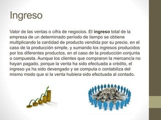 Ingreso
Valor de las ventas o cifra de negocios. El ingreso total de la
empresa de un determinado período de tiempo se obtiene
multiplicando la cantidad de producto vendida por su precio, en el
caso de la producción simple, y sumando los ingresos producidos
por los diferentes productos, en el caso de la producción conjunta
o compuesta. Aunque los clientes que compraron la mercancía no
hayan pagado, porque la venta ha sido efectuada a crédito, el
ingreso ya ha sido devengado y se computa o contabiliza del
mismo modo que si la venta hubiera sido efectuada al contado.
 