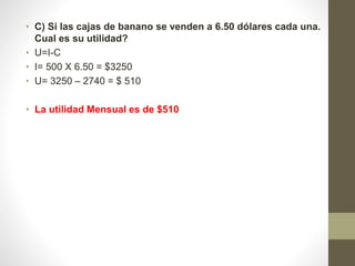 • C) Si las cajas de banano se venden a 6.50 dólares cada una.
Cual es su utilidad?
• U=I-C
• I= 500 X 6.50 = $3250
• U= 3250 – 2740 = $ 510
• La utilidad Mensual es de $510
 