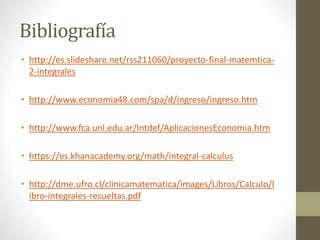 Bibliografía
• http://es.slideshare.net/rss211060/proyecto-final-matemtica-
2-integrales
• http://www.economia48.com/spa/d/ingreso/ingreso.htm
• http://www.fca.unl.edu.ar/Intdef/AplicacionesEconomia.htm
• https://es.khanacademy.org/math/integral-calculus
• http://dme.ufro.cl/clinicamatematica/images/Libros/Calculo/l
ibro-integrales-resueltas.pdf
 