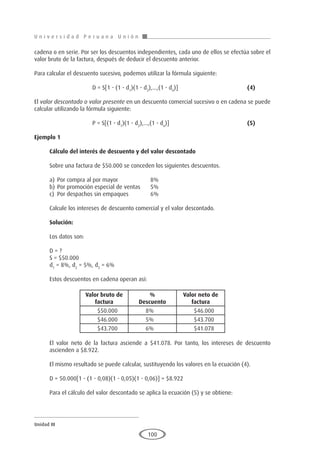 U n i v e r s i d a d P e r u a n a U n i ó n
Unidad III
100
cadena o en serie. Por ser los descuentos independientes, cada uno de ellos se efectúa sobre el
valor bruto de la factura, después de deducir el descuento anterior.
Para calcular el descuento sucesivo, podemos utilizar la fórmula siguiente:
			 D = S[1 - (1 - d1
)(1 - d2
),...,(1 - dn
)]				(4)
El valor descontado o valor presente en un descuento comercial sucesivo o en cadena se puede
calcular utilizando la fórmula siguiente:
			 P = S[(1 - d1
)(1 - d2
),...,(1 - dn
)]					(5)
Ejemplo 1	
Cálculo del interés de descuento y del valor descontado
Sobre una factura de $50.000 se conceden los siguientes descuentos.
a)	Por compra al por mayor		 8%
b)	Por promoción especial de ventas	 5%
c)	 Por despachos sin empaques		 6%
Calcule los intereses de descuento comercial y el valor descontado.
Solución:
Los datos son:
D = ?
S = $50.000
d1
= 8%, d2
= 5%, d3
= 6%
Estos descuentos en cadena operan así:
			
		
		
El valor neto de la factura asciende a $41.078. Por tanto, los intereses de descuento
ascienden a $8.922.
El mismo resultado se puede calcular, sustituyendo los valores en la ecuación (4).
D = 50.000[1 - (1 - 0,08)(1 - 0,05)(1 - 0,06)] = $8.922
Para el cálculo del valor descontado se aplica la ecuación (5) y se obtiene:
Valor bruto de
factura
%
Descuento
Valor neto de
factura
$50.000 8% $46.000
$46.000 5% $43.700
$43.700 6% $41.078
 