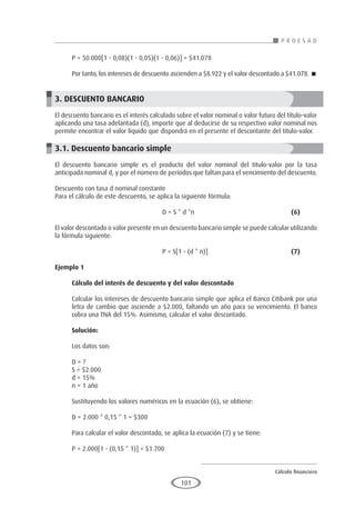 Cálculo financiero
P R O E S A D
101
P = 50.000[1 - 0,08)(1 - 0,05)(1 - 0,06)] = $41.078
Por tanto, los intereses de descuento ascienden a $8.922 y el valor descontado a $41.078. 
3. DESCUENTO BANCARIO
El descuento bancario es el interés calculado sobre el valor nominal o valor futuro del título-valor
aplicando una tasa adelantada (d), importe que al deducirse de su respectivo valor nominal nos
permite encontrar el valor líquido que dispondrá en el presente el descontante del título-valor.
3.1. Descuento bancario simple
El descuento bancario simple es el producto del valor nominal del título-valor por la tasa
anticipada nominal d, y por el número de períodos que faltan para el vencimiento del descuento.
Descuento con tasa d nominal constante
Para el cálculo de este descuento, se aplica la siguiente fórmula:
					D = S * d *n					(6)
El valor descontado o valor presente en un descuento bancario simple se puede calcular utilizando
la fórmula siguiente:
					P = S[1 - (d * n)]				(7)
Ejemplo 1	
Cálculo del interés de descuento y del valor descontado
Calcular los intereses de descuento bancario simple que aplica el Banco Citibank por una
letra de cambio que asciende a $2.000, faltando un año para su vencimiento. El banco
cobra una TNA del 15%. Asimismo, calcular el valor descontado.
Solución:
Los datos son:
D = ?
S = $2.000
d = 15%
n = 1 año
Sustituyendo los valores numéricos en la ecuación (6), se obtiene:
D = 2.000 * 0,15 * 1 = $300
Para calcular el valor descontado, se aplica la ecuación (7) y se tiene:
P = 2.000[1 - (0,15 * 1)] = $1.700
 
