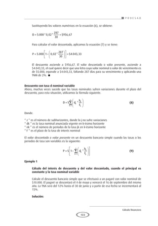 Cálculo financiero
P R O E S A D
103
Sustituyendo los valores numéricos en la ecuación (6), se obtiene:
D
= =
5 000 0 02
287
30
956 67
. * , * $ ,
Para calcular el valor descontado, aplicamos la ecuación (7) y se tiene:
P = −











 =
5 000 1 0 02
287
30
4 043 33
. , * $ . ,
El descuento asciende a $956,67. El valor descontado o valor presente, asciende a
$4.043,33, el cual quiere decir que una letra cuyo valor nominal o valor de vencimiento es
de $5.000, equivale a $4.043,33, faltando 287 días para su vencimiento y aplicando una
TNM de 2%. 
Descuento con tasa d nominal variable
Ahora, muchas veces sucede que las tasas nominales sufren variaciones durante el plazo del
descuento, para esta situación, utilizamos la fórmula siguiente.
				D S d
h
F
k
k
k
k
z
=






=
∑ *
1
					(8)
Donde:
“ z ” es el número de subhorizontes, donde la j no sufre variaciones
“ dk ” es la tasa nominal anunciada vigente en k-ésimo horizonte
“ nk ” es el número de períodos de la tasa jk en k-ésimo horizonte
“ F ” es el plazo de la tasa de interés nominal
El valor descontado o valor presente en un descuento bancario simple cuando las tasas o los
periodos de tasa son variables es la siguiente:
				P S d
h
F
k
k
k
k
z
= −














=
∑
1
1
* 					(9)
Ejemplo 1
	
Cálculo del interés de descuento y del valor descontado, cuando el principal es
constante y la tasa nominal variable
Calcule el descuento bancario simple que se efectuará a un pagaré con valor nominal de
$10.000. El pagaré se descontará el 4 de mayo y vencerá el 16 de septiembre del mismo
año. La TNA será del 12% hasta el 30 de junio y a partir de esa fecha se incrementará al
15%.
Solución:
 