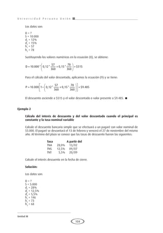 U n i v e r s i d a d P e r u a n a U n i ó n
Unidad III
104
Los datos son:
D = ?
S = 10.000
d1
= 12%
d2
= 15%
h1
= 57
h2
= 78
Sustituyendo los valores numéricos en la ecuación (8), se obtiene:
D = +





 =
10 000 0 12
57
360
0 15
78
360
515
. * , * , * $
Para el cálculo del valor descontado, aplicamos la ecuación (9) y se tiene:
P = − +











 =
10 000 1 0 12
57
360
0 15
78
360
9 485
. , * , * $ .
El descuento asciende a $515 y el valor descontado o valor presente a $9.485. 
Ejemplo 2
	
Cálculo del interés de descuento y del valor descontado cuando el principal es
constante y la tasa nominal variable
Calcule el descuento bancario simple que se efectuará a un pagaré con valor nominal de
$5.000. El pagaré se descontará el 13 de febrero y vencerá el 27 de noviembre del mismo
año. Al término del plazo se conoce que las tasas de descuento fueron las siguientes:
			 Tasa		A partir del
			 TNA	 28,0%	 13/02
			 TNS	 12,5%	 09/07
			 TNT	 5,5%	 20/09
Calcule el interés descuento en la fecha de cierre.
Solución:
Los datos son:
D = ?
S = 5.000
d1
= 28%
d2
= 12,5%
d3
= 5,5%
h1
= 146
h2
= 73
h3
= 68
 
