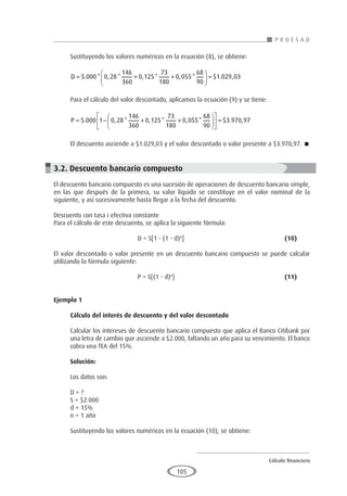 Cálculo financiero
P R O E S A D
105
Sustituyendo los valores numéricos en la ecuación (8), se obtiene:
D = + +





 =
5 000 0 28
146
360
0 125
73
180
0 055
68
90
1 029 03
. * , * , * , * $ . ,
Para el cálculo del valor descontado, aplicamos la ecuación (9) y se tiene:
P = − + +











 =
5 000 1 0 28
146
360
0 125
73
180
0 055
68
90
3
. , * , * , * $ .
. ,
970 97
El descuento asciende a $1.029,03 y el valor descontado o valor presente a $3.970,97. 
3.2. Descuento bancario compuesto
El descuento bancario compuesto es una sucesión de operaciones de descuento bancario simple,
en las que después de la primera, su valor líquido se constituye en el valor nominal de la
siguiente, y así sucesivamente hasta llegar a la fecha del descuento.
Descuento con tasa i efectiva constante
Para el cálculo de este descuento, se aplica la siguiente fórmula:
				 D = S[1 - (1 - d)n
]					(10)
El valor descontado o valor presente en un descuento bancario compuesto se puede calcular
utilizando la fórmula siguiente:
				 P = S[(1 - d)n
]						(11)
Ejemplo 1
	
Cálculo del interés de descuento y del valor descontado
Calcular los intereses de descuento bancario compuesto que aplica el Banco Citibank por
una letra de cambio que asciende a $2.000, faltando un año para su vencimiento. El banco
cobra una TEA del 15%.
Solución:
Los datos son:
D = ?
S = $2.000
d = 15%
n = 1 año
Sustituyendo los valores numéricos en la ecuación (10), se obtiene:
 
