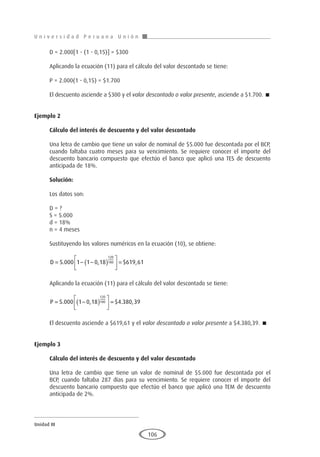 U n i v e r s i d a d P e r u a n a U n i ó n
Unidad III
106
D = 2.000[1 - (1 - 0,15)] = $300
Aplicando la ecuación (11) para el cálculo del valor descontado se tiene:
P = 2.000(1 - 0,15) = $1.700
El descuento asciende a $300 y el valor descontado o valor presente, asciende a $1.700. 
Ejemplo 2	
Cálculo del interés de descuento y del valor descontado
Una letra de cambio que tiene un valor de nominal de $5.000 fue descontada por el BCP,
cuando faltaba cuatro meses para su vencimiento. Se requiere conocer el importe del
descuento bancario compuesto que efectúo el banco que aplicó una TES de descuento
anticipada de 18%.
Solución:
Los datos son:
D = ?
S = 5.000
d = 18%
n = 4 meses
Sustituyendo los valores numéricos en la ecuación (10), se obtiene:
D = − −
( )





 =
5 000 1 1 0 18 619 61
120
180
. , $ ,
Aplicando la ecuación (11) para el cálculo del valor descontado se tiene:
P = −
( )





 =
5 000 1 0 18 4 380 39
120
180
. , $ . ,
El descuento asciende a $619,61 y el valor descontado o valor presente a $4.380,39. 
Ejemplo 3
	
Cálculo del interés de descuento y del valor descontado
Una letra de cambio que tiene un valor de nominal de $5.000 fue descontada por el
BCP, cuando faltaba 287 días para su vencimiento. Se requiere conocer el importe del
descuento bancario compuesto que efectúo el banco que aplicó una TEM de descuento
anticipada de 2%.
 