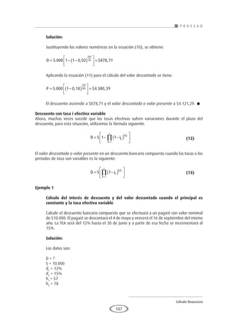 Cálculo financiero
P R O E S A D
107
Solución:
Sustituyendo los valores numéricos en la ecuación (10), se obtiene:
D = − −
( )





 =
5 000 1 1 0 02 878 71
287
30
. , $ ,
Aplicando la ecuación (11) para el cálculo del valor descontado se tiene:
P = −
( )





 =
5 000 1 0 18 4 380 39
120
180
. , $ . ,
El descuento asciende a $878,71 y el valor descontado o valor presente a $4.121,29. 
Descuento con tasa i efectiva variable
Ahora, muchas veces sucede que las tasas efectivas sufren variaciones durante el plazo del
descuento, para esta situación, utilizamos la fórmula siguiente.
				D S ik
h F
k
z
k k
= − −
( )






=
∏
1 1
1
					(12)
El valor descontado o valor presente en un descuento bancario compuesto cuando las tasas o los
periodos de tasa son variables es la siguiente:
				D S ik
h F
k
z
k k
= −
( )






=
∏ 1
1
					(13)
Ejemplo 1
	
Cálculo del interés de descuento y del valor descontado cuando el principal es
constante y la tasa efectiva variable
Calcule el descuento bancario compuesto que se efectuará a un pagaré con valor nominal
de $10.000. El pagaré se descontará el 4 de mayo y vencerá el 16 de septiembre del mismo
año. La TEA será del 12% hasta el 30 de junio y a partir de esa fecha se incrementará al
15%.
Solución:
Los datos son:
D = ?
S = 10.000
d1
= 12%
d2
= 15%
h1
= 57
h2
= 78
 