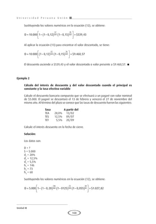 U n i v e r s i d a d P e r u a n a U n i ó n
Unidad III
108
Sustituyendo los valores numéricos en la ecuación (12), se obtiene:
D = − −
( ) −
( )





 =
10 000 1 1 0 12 1 0 15 539 43
57
360
78
360
. , , $ ,
Al aplicar la ecuación (13) para encontrar el valor descontado, se tiene:
D = −
( ) −
( )





 =
10 000 1 0 12 1 0 15 9 460 57
57
360
78
360
. , , $ . ,
El descuento asciende a $539,43 y el valor descontado o valor presente a $9.460,57. 
Ejemplo 2
	
Cálculo del interés de descuento y del valor descontado cuando el principal es
constante y la tasa efectiva variable
Calcule el descuento bancario compuesto que se efectuará a un pagaré con valor nominal
de $5.000. El pagaré se descontará el 13 de febrero y vencerá el 27 de noviembre del
mismo año. Al término del plazo se conoce que las tasas de descuento fueron las siguientes:
			 Tasa		A partir del
			 TEA	 28,0%	 13/02
			 TES	 12,5%	 09/07
			 TET	 5,5%	 20/09
Calcule el interés descuento en la fecha de cierre.
Solución:
Los datos son:
D = ?
S = 5.000
d1
= 28%
d2
= 12,5%
d3
= 5,5%
h1
= 146
h2
= 73
h3
= 68
Sustituyendo los valores numéricos en la ecuación (12), se obtiene:
D = − −
( ) −
( ) −
( )





 =
5 000 1 1 0 28 1 0125 1 0 055 1
146
360
73
180
68
90
. , , $ .
. ,
027 82
 