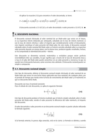 Cálculo financiero
P R O E S A D
109
Al aplicar la ecuación (13) para encontrar el valor descontado, se tiene:
P = −
( ) −
( ) −
( )





 =
5 000 1 0 28 1 0 125 1 0 055 3
146
360
73
180
68
90
. , , , $ .9
972 18
,
El descuento asciende a $1.027,82 y el valor descontado o valor presente a $3.972,18. 
4. DESCUENTO RACIONAL
El descuento racional efectuado al valor nominal de un título-valor que vence en el futuro,
es su respectivo interés deducido por anticipado, calculado con la tasa de interés nominal j o
con la tasa de interés efectiva i sobre el importe que verdaderamente recibe el descontante;
este importe constituye el valor presente del título-valor. De este modo, el descuento racional
calculado sobre el valor nominal del título-valor y el interés vencido calculado sobre su respectivo
valor presente durante un mismo plazo, con la misma tasa, producen iguales resultados; incluso,
se ha comprobado la identidad Descuento = Interés.
Este descuento se denomina racional, matemático o verdadero porque existe perfecta
reversibilidad entre sus variables, lo que significa que a través de la tasa de descuento (tasa j
o tasa i) el valor del título-valor puede convertirse en un valor presente y viceversa; lo que no
sucede con el descuento bancario, como veremos más adelante. El descuento racional puede ser
simple o compuesto.
4.1. Descuento racional simple
Este tipo de descuento, obtiene el descuento racional simple efectuado al valor nominal de un
título-valor que vence en una fecha futura aplicando una tasa nominal j de cualquier plazo, por
el período de tiempo que media entre la fecha de vencimiento del título-valor y el momento en
que se descuento dicho título.
Descuento con tasa d nominal constante
Para el cálculo de este descuento, se aplica la siguiente fórmula:
					D S
dn
= −
+






1
1
1
				(14)
Este tipo de descuento produce el mismo resultado que el interés simple calculado sobre el valor
presente del título-valor, siendo el valor presente la diferencia del valor nominal y el importe
del descuento.
El valor descontado o valor presente en un descuento racional simple se puede calcular utilizando
la fórmula siguiente:
					P S
dn
=
+






1
1
					(15)
Si la formula anterior, le parece algo conocida, está en lo cierto. La formula es idéntica, cuando
 