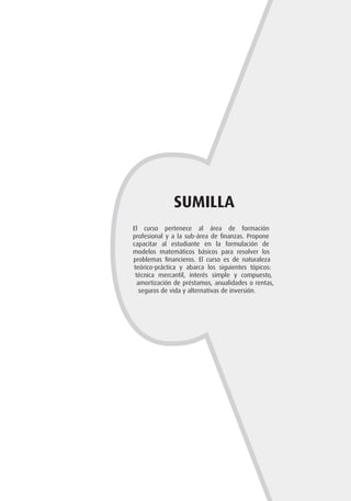 SUMILLA
El curso pertenece al área de formación
profesional y a la sub-área de finanzas. Propone
capacitar al estudiante en la formulación de
modelos matemáticos básicos para resolver los
problemas financieros. El curso es de naturaleza
teórico-práctica y abarca los siguientes tópicos:
técnica mercantil, interés simple y compuesto,
amortización de préstamos, anualidades o rentas,
seguros de vida y alternativas de inversión.
 