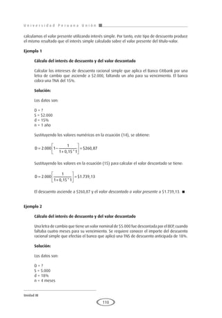 U n i v e r s i d a d P e r u a n a U n i ó n
Unidad III
110
calculamos el valor presente utilizando interés simple. Por tanto, este tipo de descuento produce
el mismo resultado que el interés simple calculado sobre el valor presente del título-valor.
Ejemplo 1
	
Cálculo del interés de descuento y del valor descontado
Calcular los intereses de descuento racional simple que aplica el Banco Citibank por una
letra de cambio que asciende a $2.000, faltando un año para su vencimiento. El banco
cobra una TNA del 15%.
Solución:
Los datos son:
D = ?
S = $2.000
d = 15%
n = 1 año
Sustituyendo los valores numéricos en la ecuación (14), se obtiene:
D = −
+





 =
2 000 1
1
1 0 15 1
260 87
.
, *
$ ,
Sustituyendo los valores en la ecuación (15) para calcular el valor descontado se tiene:
D =
+





 =
2 000
1
1 0 15 1
1 739 13
.
, *
$ . ,
El descuento asciende a $260,87 y el valor descontado o valor presente a $1.739,13. 
Ejemplo 2
	
Cálculo del interés de descuento y del valor descontado
Una letra de cambio que tiene un valor nominal de $5.000 fue descontada por el BCP, cuando
faltaba cuatro meses para su vencimiento. Se requiere conocer el importe del descuento
racional simple que efectúo el banco que aplicó una TNS de descuento anticipada de 18%.
Solución:
Los datos son:
D = ?
S = 5.000
d = 18%
n = 4 meses
 