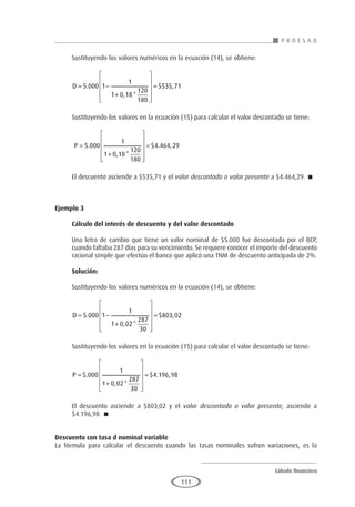 Cálculo financiero
P R O E S A D
111
Sustituyendo los valores numéricos en la ecuación (14), se obtiene:
D = −
+












=
5 000 1
1
1 0 18
120
180
535 71
.
, *
$ ,
Sustituyendo los valores en la ecuación (15) para calcular el valor descontado se tiene:
P =
+












=
5 000
1
1 0 18
120
180
4 464 29
.
, *
$ . ,
El descuento asciende a $535,71 y el valor descontado o valor presente a $4.464,29. 
Ejemplo 3	
Cálculo del interés de descuento y del valor descontado
Una letra de cambio que tiene un valor nominal de $5.000 fue descontada por el BCP,
cuando faltaba 287 días para su vencimiento. Se requiere conocer el importe del descuento
racional simple que efectúo el banco que aplicó una TNM de descuento anticipada de 2%.
Solución:
Sustituyendo los valores numéricos en la ecuación (14), se obtiene:
D = −
+












=
5 000 1
1
1 0 02
287
30
803 02
.
, *
$ ,
Sustituyendo los valores en la ecuación (15) para calcular el valor descontado se tiene:
P =
+












=
5 000
1
1 0 02
287
30
4 196 98
.
, *
$ . ,
El descuento asciende a $803,02 y el valor descontado o valor presente, asciende a
$4.196,98. 
Descuento con tasa d nominal variable
La fórmula para calcular el descuento cuando las tasas nominales sufren variaciones, es la
 