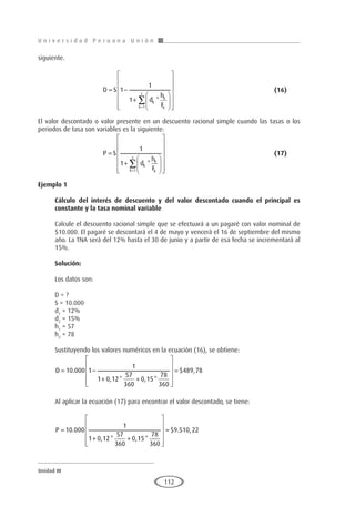 U n i v e r s i d a d P e r u a n a U n i ó n
Unidad III
112
siguiente.
			D S
d
h
F
k
k
k
k
z
= −
+




















=
∑
1
1
1
1
*
					(16)
El valor descontado o valor presente en un descuento racional simple cuando las tasas o los
periodos de tasa son variables es la siguiente:
			P S
d
h
F
K
k
k
k
z
=
+




















=
∑
1
1
1
*
						(17)
Ejemplo 1
	
Cálculo del interés de descuento y del valor descontado cuando el principal es
constante y la tasa nominal variable
Calcule el descuento racional simple que se efectuará a un pagaré con valor nominal de
$10.000. El pagaré se descontará el 4 de mayo y vencerá el 16 de septiembre del mismo
año. La TNA será del 12% hasta el 30 de junio y a partir de esa fecha se incrementará al
15%.
Solución:
Los datos son:
D = ?
S = 10.000
d1
= 12%
d2
= 15%
h1
= 57
h2
= 78
Sustituyendo los valores numéricos en la ecuación (16), se obtiene:
D = −
+ +












=
10 000 1
1
1 0 12
57
360
0 15
78
360
489 78
.
, * , *
$ ,
Al aplicar la ecuación (17) para encontrar el valor descontado, se tiene:
P =
+ +












=
10 000
1
1 0 12
57
360
0 15
78
360
9 510 22
.
, * , *
$ . ,
 