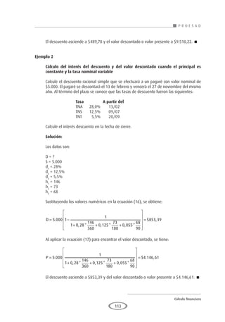 Cálculo financiero
P R O E S A D
113
El descuento asciende a $489,78 y el valor descontado o valor presente a $9.510,22. 
Ejemplo 2	
Cálculo del interés del descuento y del valor descontado cuando el principal es
constante y la tasa nominal variable
Calcule el descuento racional simple que se efectuará a un pagaré con valor nominal de
$5.000. El pagaré se descontará el 13 de febrero y vencerá el 27 de noviembre del mismo
año. Al término del plazo se conoce que las tasas de descuento fueron las siguientes:
			 Tasa		A partir del
			 TNA	 28,0%	 13/02
			 TNS	 12,5%	 09/07
			 TNT	 5,5%	 20/09
Calcule el interés descuento en la fecha de cierre.
Solución:
Los datos son:
D = ?
S = 5.000
d1
= 28%
d2
= 12,5%
d3
= 5,5%
h1
= 146
h2
= 73
h3
= 68
Sustituyendo los valores numéricos en la ecuación (16), se obtiene:
D = −
+ + +












5 000 1
1
1 0 28
146
360
0 125
73
180
0 055
68
90
.
, * , * , *
=
= $ ,
853 39
Al aplicar la ecuación (17) para encontrar el valor descontado, se tiene:
P =
+ + +












=
5 000
1
1 0 28
146
360
0 125
73
180
0 055
68
90
.
, * , * , *
$4
4 146 61
. ,
El descuento asciende a $853,39 y del valor descontado o valor presente a $4.146,61. 
 