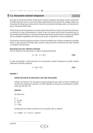 U n i v e r s i d a d P e r u a n a U n i ó n
Unidad III
114
4.2. Descuento racional compuesto
Este tipo de descuento obtiene el descuento racional compuesto efectuado al valor nominal de
un título-valor que vence en una fecha futura aplicando una tasa efectiva de cualquier plazo, por
el período de tiempo que media entre la fecha de vencimiento del título-valor y el momento en
que se descuento dicho título.
El descuento racional compuesto es el único tipo de descuento en el que la tasa de descuento que
se anuncia es la que efectivamente se cobra, lo que no sucede con los otros descuentos que se
han tratado anteriormente. En el sistema financiero peruano este descuento es el único permitido
por las entidades reguladoras del sistema, por lo que su aplicación es de uso obligatorio.
El descuento racional compuesto produce el mismo resultado que el interés compuesto calculado
sobre el valor presente del título-valor, siendo el valor presente la diferencia del valor nominal
y el importe del descuento
Descuento con tasa i efectiva constante
Para el cálculo de este descuento, se aplica la siguiente fórmula:
				 D = S[1 - (1 + d)-n
]					(18)
El valor descontado o valor presente en un descuento racional compuesto se puede calcular
utilizando la fórmula siguiente:
				P = S[(1+ d)-n
]						(19)
Ejemplo 1
	
Cálculo del interés de descuento y del valor descontado
Calcular los intereses de descuento racional compuesto que aplica el Banco Citibank por
una letra de cambio que asciende a $2.000, faltando un año para su vencimiento. El banco
cobra una TEA del 15%.
Solución:
Los datos son:
D = ?
S = $2.000
d = 15%
n = 1 año
Sustituyendo los valores numéricos en la ecuación (18), se obtiene:
D = 2.000[1 - (1 + 0,15)-1
] = $260,87
 