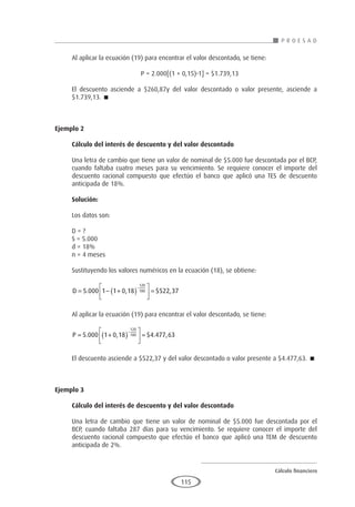 Cálculo financiero
P R O E S A D
115
Al aplicar la ecuación (19) para encontrar el valor descontado, se tiene:
				 P = 2.000[(1 + 0,15)-1] = $1.739,13
El descuento asciende a $260,87y del valor descontado o valor presente, asciende a
$1.739,13. 
Ejemplo 2
	
Cálculo del interés de descuento y del valor descontado
Una letra de cambio que tiene un valor de nominal de $5.000 fue descontada por el BCP,
cuando faltaba cuatro meses para su vencimiento. Se requiere conocer el importe del
descuento racional compuesto que efectúo el banco que aplicó una TES de descuento
anticipada de 18%.
Solución:
Los datos son:
D = ?
S = 5.000
d = 18%
n = 4 meses
Sustituyendo los valores numéricos en la ecuación (18), se obtiene:
D = − +
( )





 =
−
5 000 1 1 0 18 522 37
120
180
. , $ ,
Al aplicar la ecuación (19) para encontrar el valor descontado, se tiene:
P = +
( )





 =
−
5 000 1 0 18 4 477 63
120
180
. , $ . ,
El descuento asciende a $522,37 y del valor descontado o valor presente a $4.477,63. 
Ejemplo 3
	
Cálculo del interés de descuento y del valor descontado
Una letra de cambio que tiene un valor de nominal de $5.000 fue descontada por el
BCP, cuando faltaba 287 días para su vencimiento. Se requiere conocer el importe del
descuento racional compuesto que efectúo el banco que aplicó una TEM de descuento
anticipada de 2%.
 