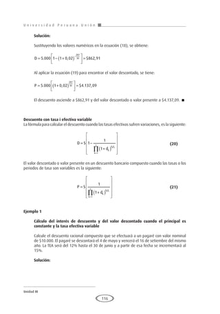 U n i v e r s i d a d P e r u a n a U n i ó n
Unidad III
116
Solución:
Sustituyendo los valores numéricos en la ecuación (18), se obtiene:
D = − +
( )





 =
−
5 000 1 1 0 02 862 91
287
30
. , $ ,
Al aplicar la ecuación (19) para encontrar el valor descontado, se tiene:
P = +
( )





 =
5 000 1 0 02 4 137 09
287
30
. , $ . ,
El descuento asciende a $862,91 y del valor descontado o valor presente a $4.137,09. 
Descuento con tasa i efectiva variable
La fórmula para calcular el descuento cuando las tasas efectivas sufren variaciones, es la siguiente:
				D S
dk
h F
k
z
k k
= −
+
( )












=
∏
1
1
1
1
				(20)
El valor descontado o valor presente en un descuento bancario compuesto cuando las tasas o los
periodos de tasa son variables es la siguiente:
				P S
dk
h F
k
z
k k
=
+
( )












=
∏
1
1
1
					(21)
Ejemplo 1
	
Cálculo del interés de descuento y del valor descontado cuando el principal es
constante y la tasa efectiva variable
Calcule el descuento racional compuesto que se efectuará a un pagaré con valor nominal
de $10.000. El pagaré se descontará el 4 de mayo y vencerá el 16 de setiembre del mismo
año. La TEA será del 12% hasta el 30 de junio y a partir de esa fecha se incrementará al
15%.
Solución:
 