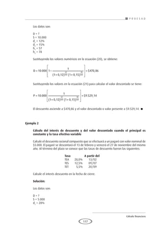 Cálculo financiero
P R O E S A D
117
Los datos son:
D = ?
S = 10.000
d1
= 12%
d2
= 15%
h1
= 57
h2
= 78
Sustituyendo los valores numéricos en la ecuación (20), se obtiene:
D = −
+
( ) +
( )










=
10 000 1
1
1 0 12 1 0 15
470 86
57
360
78
360
.
, ,
$ ,
Sustituyendo los valores en la ecuación (21) para calcular el valor descontado se tiene:
P =
+
( ) +
( )










=
10 000
1
1 0 12 1 0 15
9 529 14
57
360
78
360
.
, ,
$ . ,
El descuento asciende a $470,86 y el valor descontado o valor presente a $9.529,14. 
Ejemplo 2
	
Cálculo del interés de descuento y del valor descontado cuando el principal es
constante y la tasa efectiva variable
Calcule el descuento racional compuesto que se efectuará a un pagaré con valor nominal de
$5.000. El pagaré se descontará el 13 de febrero y vencerá el 27 de noviembre del mismo
año. Al término del plazo se conoce que las tasas de descuento fueron las siguientes:
				Tasa		A partir del
				 TEA	 28,0%	 13/02
				 TES	 12,5%	 09/07
				 TET	 5,5%	 20/09
Calcule el interés descuento en la fecha de cierre.
Solución:
Los datos son:
D = ?
S = 5.000
d1
= 28%
 