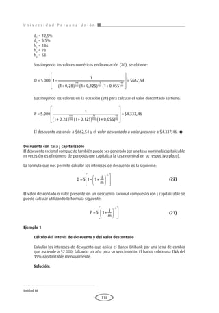 U n i v e r s i d a d P e r u a n a U n i ó n
Unidad III
118
d2
= 12,5%
d3
= 5,5%
h1
= 146
h2
= 73
h3
= 68
Sustituyendo los valores numéricos en la ecuación (20), se obtiene:
D = −
+
( ) +
( ) +
( )







5 000 1
1
1 0 28 1 0 125 1 0 055
146
360
73
180
68
90
.
, , ,




= $ ,
662 54
Sustituyendo los valores en la ecuación (21) para calcular el valor descontado se tiene:
P =
+
( ) +
( ) +
( )









5 000
1
1 0 28 1 0 125 1 0 055
146
360
73
180
68
90
.
, , , 

= $ . ,
4 337 46
El descuento asciende a $662,54 y el valor descontado o valor presente a $4.337,46. 
Descuento con tasa j capitalizable
El descuento racional compuesto también puede ser generado por una tasa nominal j capitalizable
m veces (m es el número de periodos que capitaliza la tasa nominal en su respectivo plazo).
La formula que nos permite calcular los intereses de descuento es la siguiente:
				D S
j
m
n
= − +














−
1 1 					(22)
El valor descontado o valor presente en un descuento racional compuesto con j capitalizable se
puede calcular utilizando la fórmula siguiente:
					P S
j
m
n
= +














−
1 				(23)
Ejemplo 1
	
Cálculo del interés de descuento y del valor descontado
Calcular los intereses de descuento que aplica el Banco Citibank por una letra de cambio
que asciende a $2.000, faltando un año para su vencimiento. El banco cobra una TNA del
15% capitalizable mensualmente.
Solución:
 